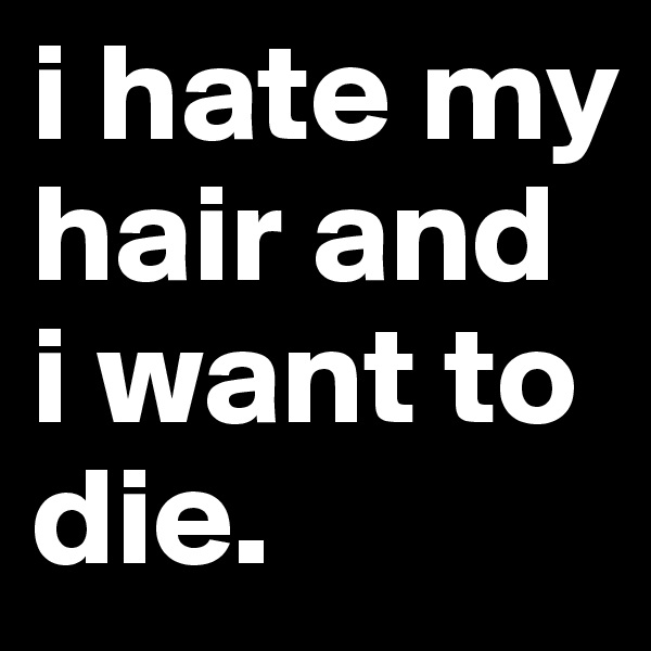 i hate my hair and i want to die.