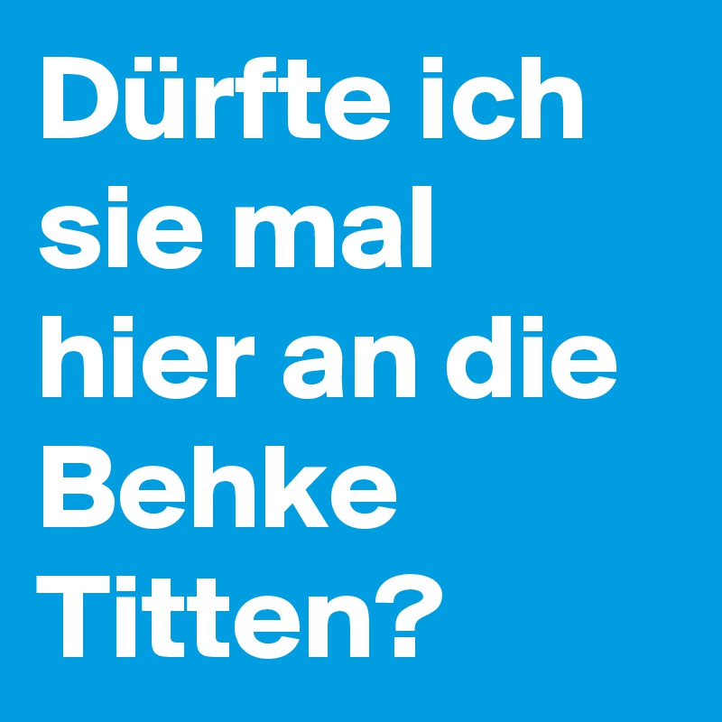 Dürfte ich sie mal hier an die Behke Titten?