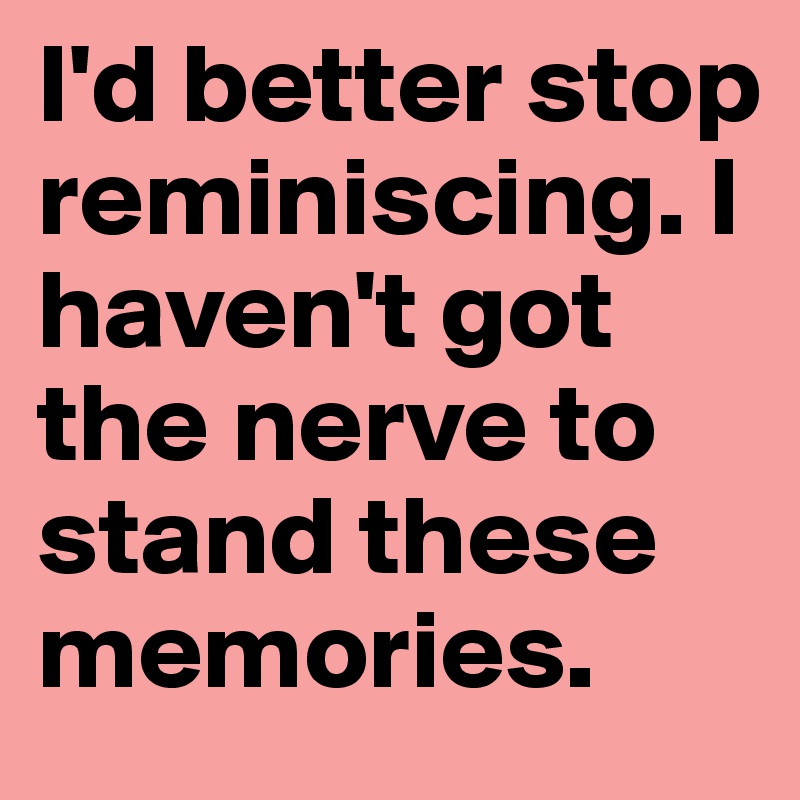 I'd better stop reminiscing. I haven't got the nerve to
stand these memories.