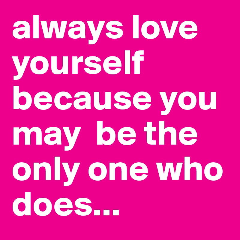 always love yourself because you may  be the only one who does... 