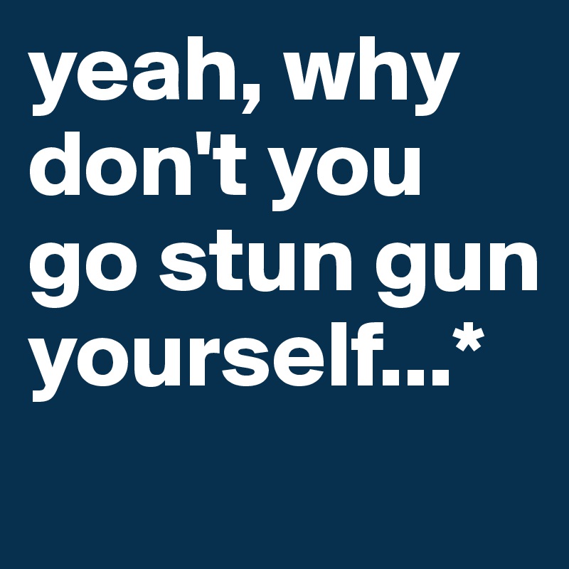 yeah, why don't you go stun gun yourself...*
