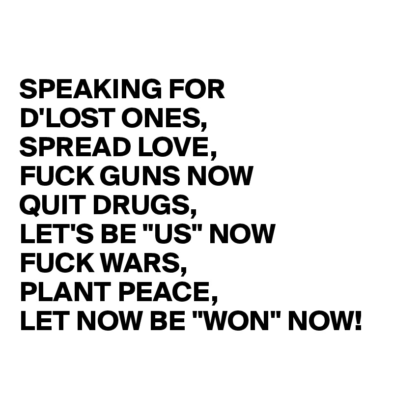 

SPEAKING FOR 
D'LOST ONES,
SPREAD LOVE, 
FUCK GUNS NOW
QUIT DRUGS, 
LET'S BE "US" NOW 
FUCK WARS, 
PLANT PEACE, 
LET NOW BE "WON" NOW! 
