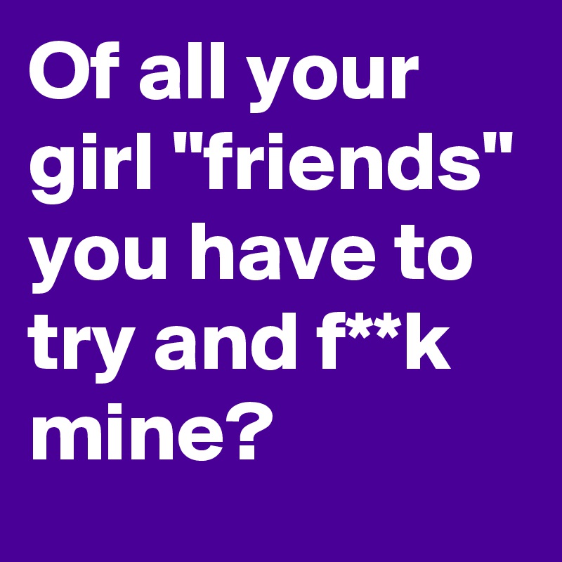 Of all your girl "friends" you have to try and f**k mine?