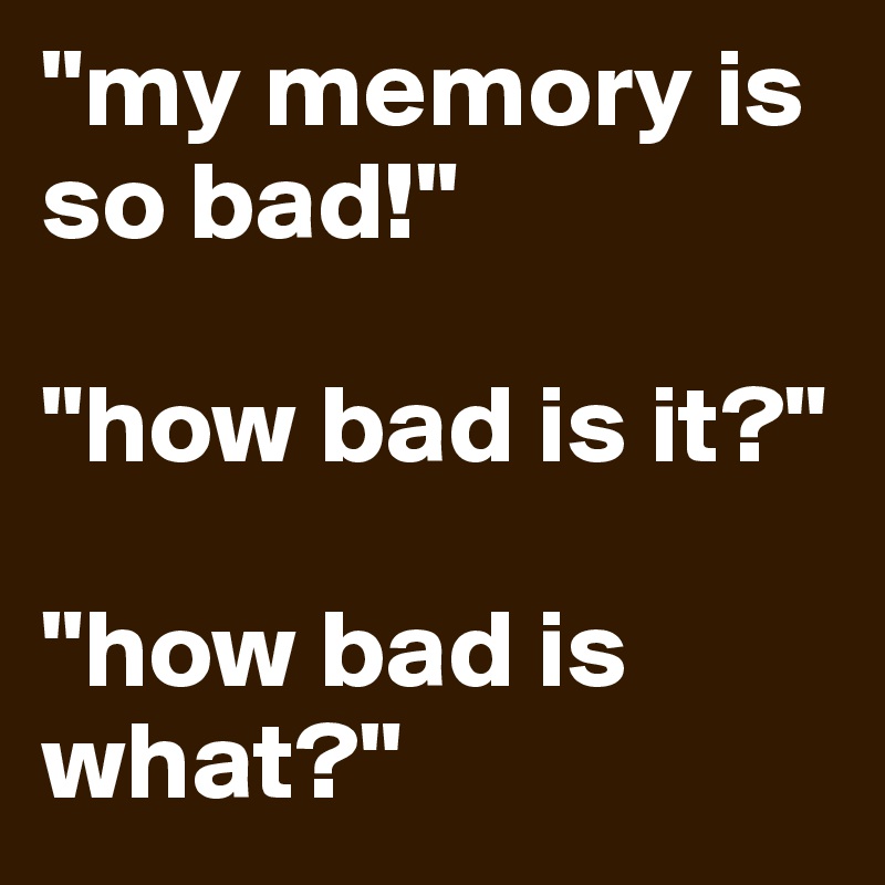 "my memory is so bad!"

"how bad is it?"

"how bad is what?"