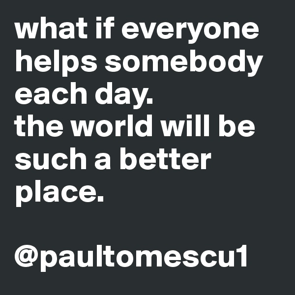 what if everyone helps somebody each day.
the world will be such a better place.

@paultomescu1