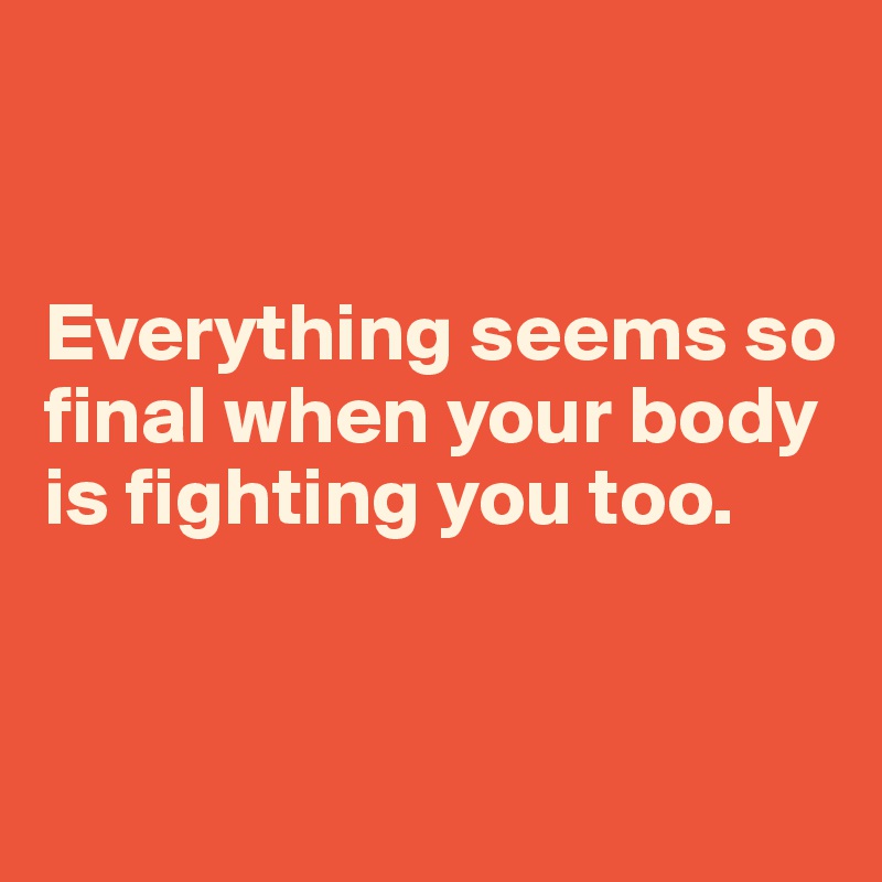 


Everything seems so final when your body is fighting you too.


