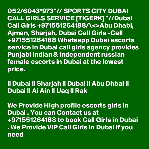 052/6043*973"// SPORTS CITY DUBAI CALL GIRLS SERVICE [TIGERK] "//Dubai Call Girls +971551264188/\<>Abu Dhabi, Ajman, Sharjah, Dubai Call Girls -Call +971551264188 Whatsapp Dubai escorts service In Dubai call girls agency provides Punjabi Indian & Independent russian female escorts in Dubai at the lowest price.

|| Dubai || Sharjah || Dubai || Abu Dhbai || Dubai || Ai Ain || Uaq || Rak

We Provide High profile escorts girls in Dubai . You can Contact us at +971551264188 to book Call Girls in Dubai . We Provide VIP Call Girls In Dubai if you need