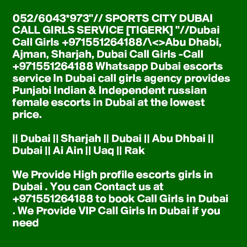 052/6043*973"// SPORTS CITY DUBAI CALL GIRLS SERVICE [TIGERK] "//Dubai Call Girls +971551264188/\<>Abu Dhabi, Ajman, Sharjah, Dubai Call Girls -Call +971551264188 Whatsapp Dubai escorts service In Dubai call girls agency provides Punjabi Indian & Independent russian female escorts in Dubai at the lowest price.

|| Dubai || Sharjah || Dubai || Abu Dhbai || Dubai || Ai Ain || Uaq || Rak

We Provide High profile escorts girls in Dubai . You can Contact us at +971551264188 to book Call Girls in Dubai . We Provide VIP Call Girls In Dubai if you need