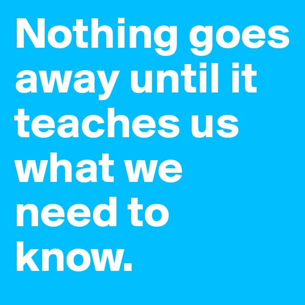 Nothing goes away until it teaches us what we need to know.