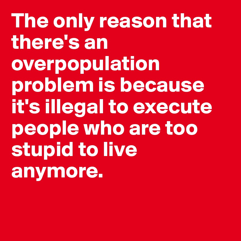 The only reason that there's an overpopulation problem is because it's illegal to execute people who are too stupid to live anymore.


