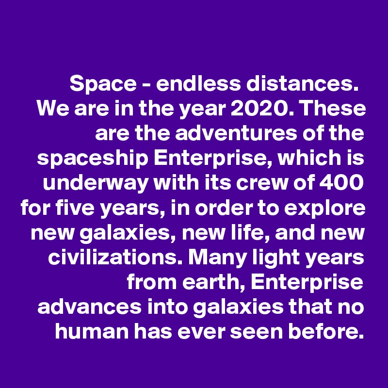 

Space - endless distances. 
We are in the year 2020. These are the adventures of the spaceship Enterprise, which is underway with its crew of 400 for five years, in order to explore new galaxies, new life, and new civilizations. Many light years from earth, Enterprise advances into galaxies that no human has ever seen before.
