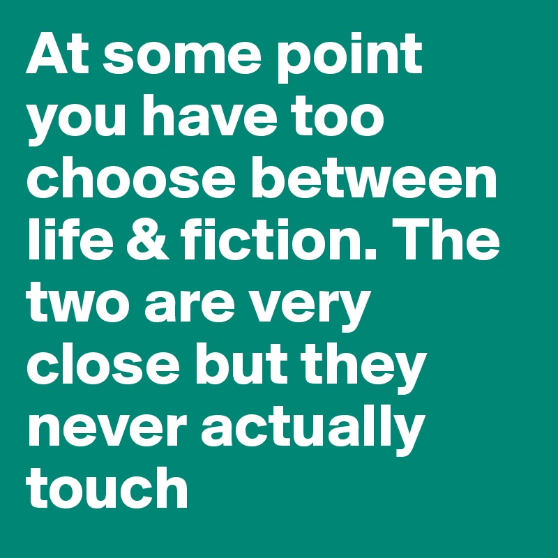 At some point you have too choose between life & fiction. The two are very close but they never actually touch