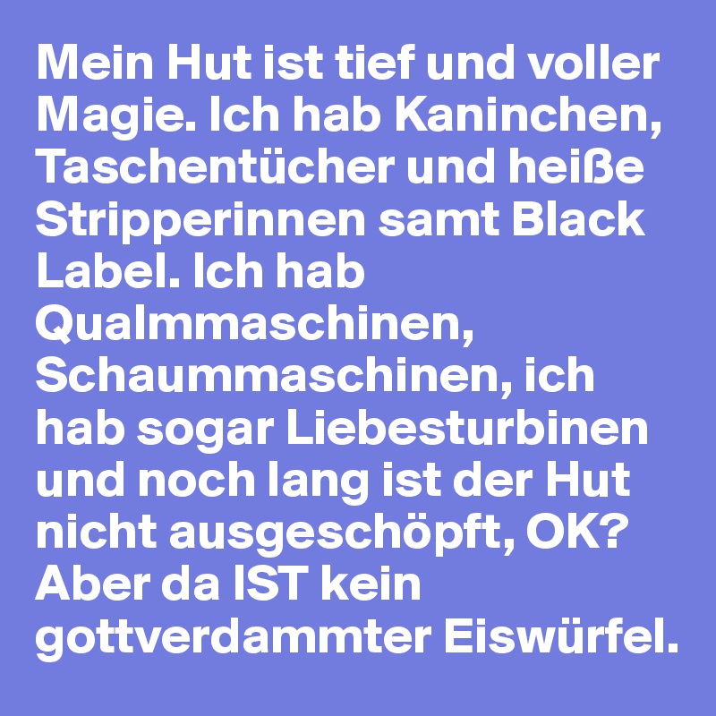 Mein Hut ist tief und voller Magie. Ich hab Kaninchen, Taschentücher und heiße Stripperinnen samt Black Label. Ich hab Qualmmaschinen, Schaummaschinen, ich hab sogar Liebesturbinen und noch lang ist der Hut nicht ausgeschöpft, OK? Aber da IST kein gottverdammter Eiswürfel.