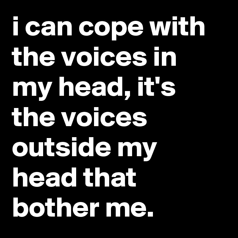 i can cope with the voices in my head, it's the voices outside my head that bother me.