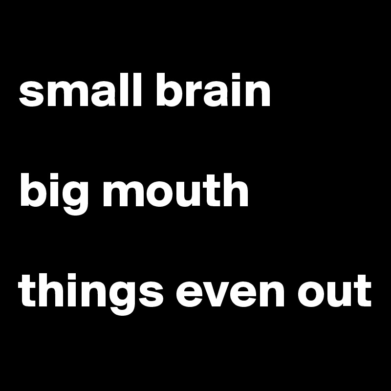 
small brain

big mouth

things even out