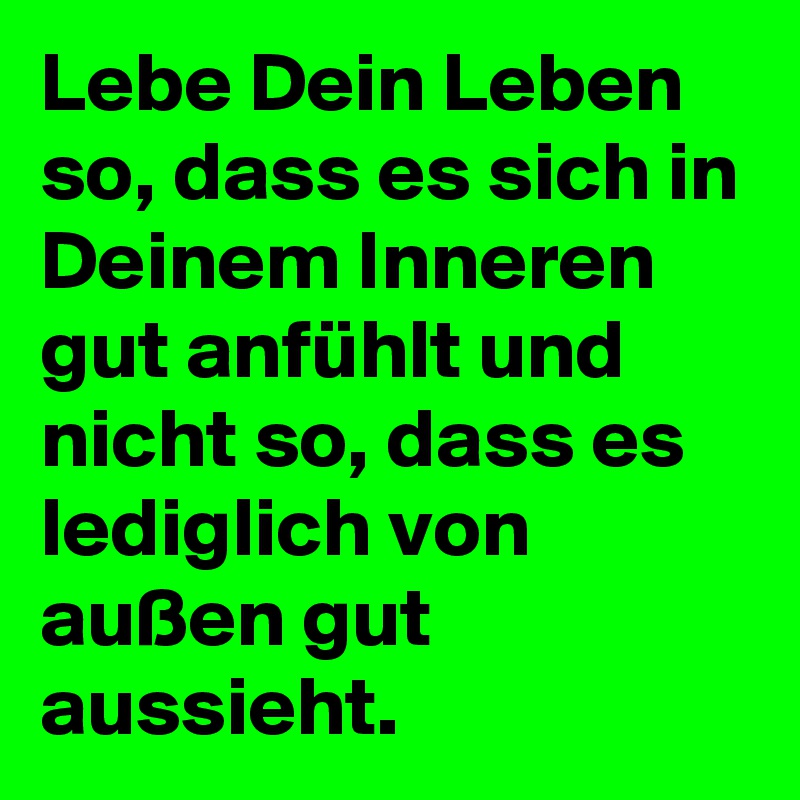 Lebe Dein Leben so, dass es sich in Deinem Inneren gut anfühlt und nicht so, dass es lediglich von außen gut aussieht. 