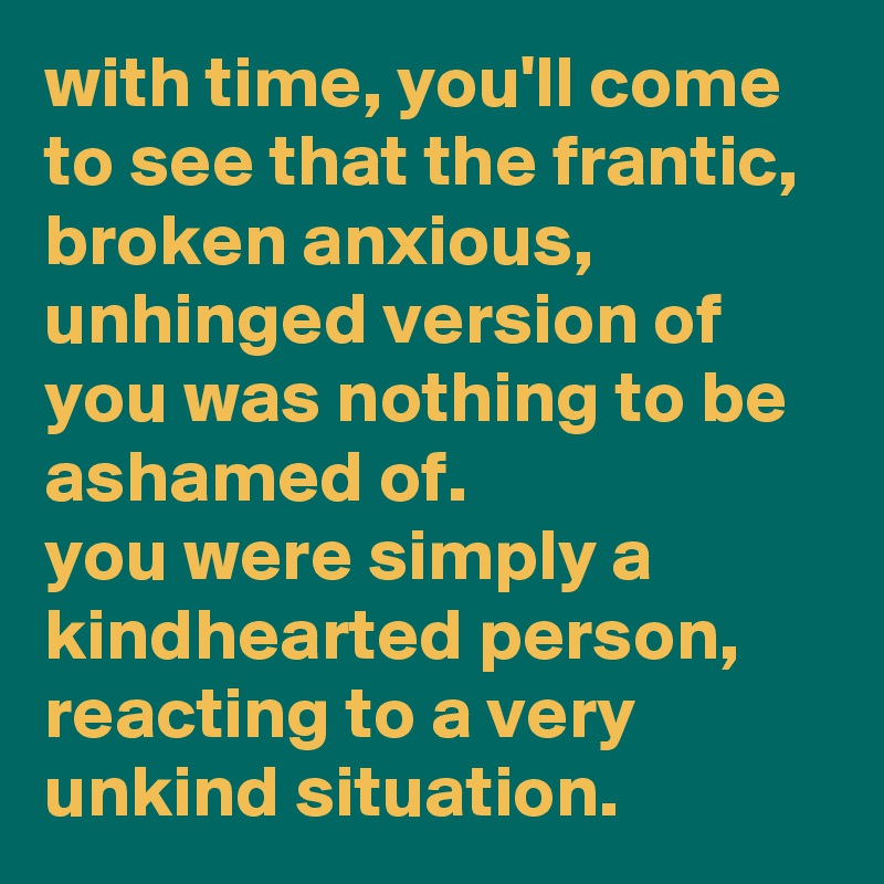 with time, you'll come to see that the frantic, broken anxious, unhinged version of you was nothing to be ashamed of.
you were simply a kindhearted person, reacting to a very unkind situation.