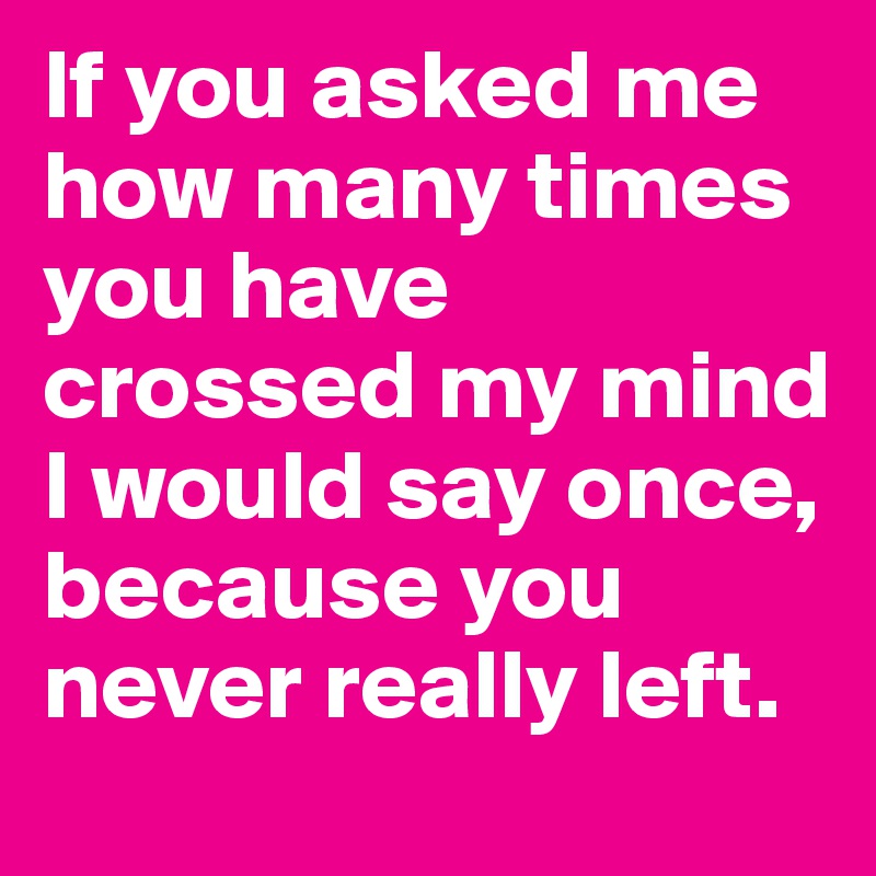 If you asked me how many times you have crossed my mind I would say once, because you never really left.