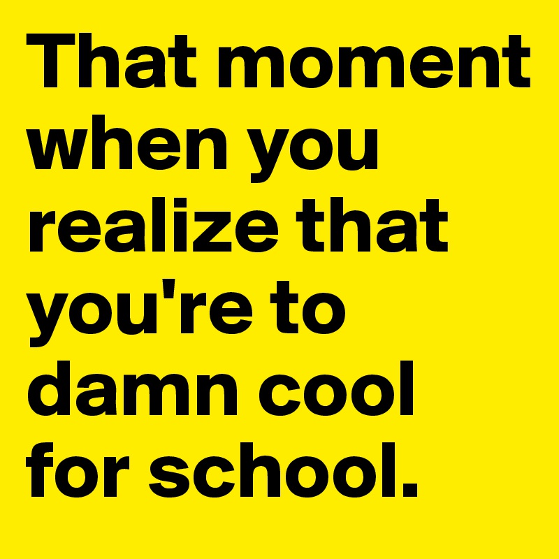 That moment when you realize that you're to damn cool for school.
