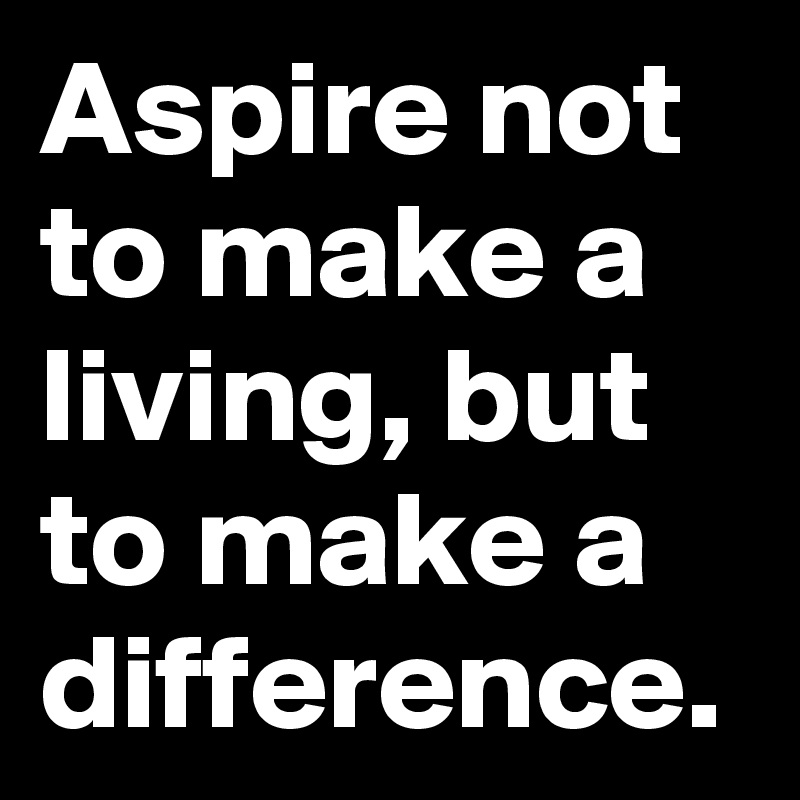 Aspire not to make a living, but to make a difference.