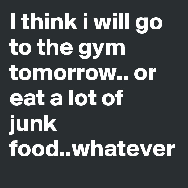 I think i will go to the gym tomorrow.. or eat a lot of junk food..whatever