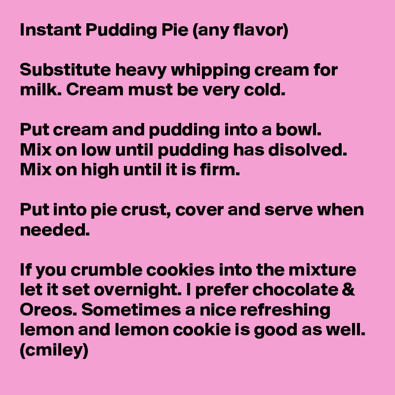 Instant Pudding Pie (any flavor)

Substitute heavy whipping cream for milk. Cream must be very cold.

Put cream and pudding into a bowl.
Mix on low until pudding has disolved.
Mix on high until it is firm.

Put into pie crust, cover and serve when needed.

If you crumble cookies into the mixture let it set overnight. I prefer chocolate & Oreos. Sometimes a nice refreshing lemon and lemon cookie is good as well.
(cmiley)