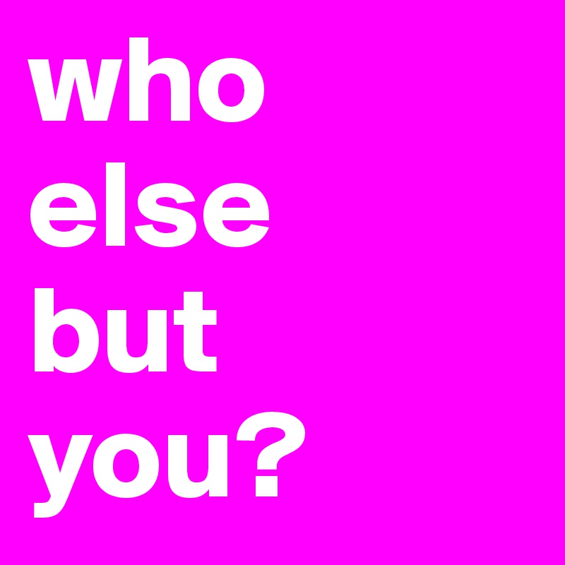 who 
else 
but 
you?