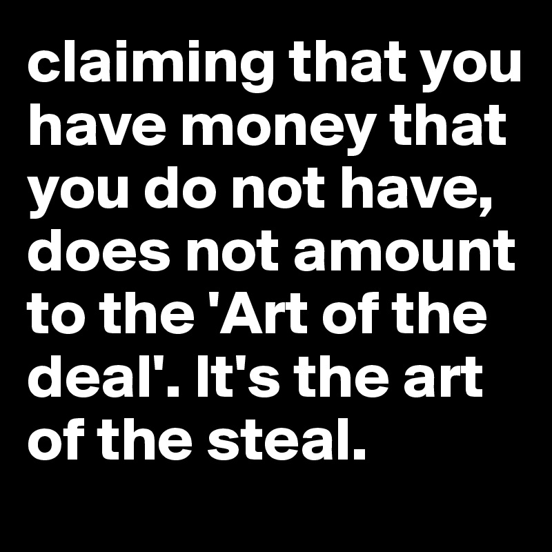 claiming that you have money that you do not have, does not amount to the 'Art of the deal'. It's the art of the steal. 