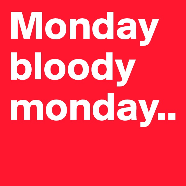 Monday bloody monday..
