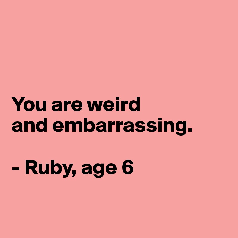 



You are weird 
and embarrassing.

- Ruby, age 6

