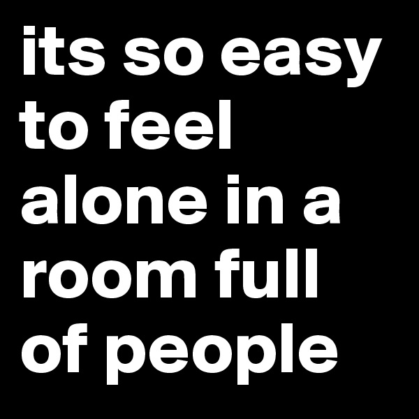 its so easy to feel alone in a room full of people 