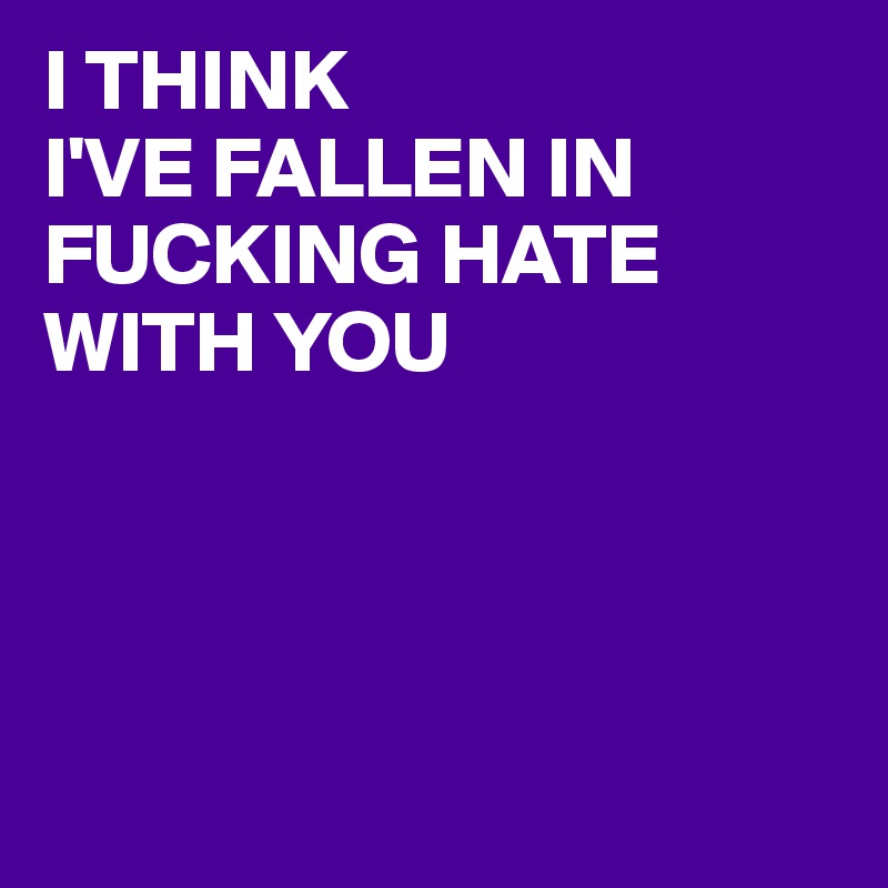 I THINK
I'VE FALLEN IN FUCKING HATE WITH YOU




