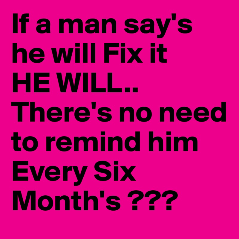If a man say's he will Fix it 
HE WILL..
There's no need to remind him
Every Six Month's ???