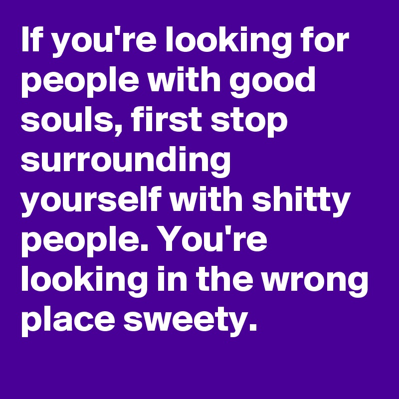 If you're looking for people with good souls, first stop surrounding yourself with shitty people. You're looking in the wrong place sweety. 