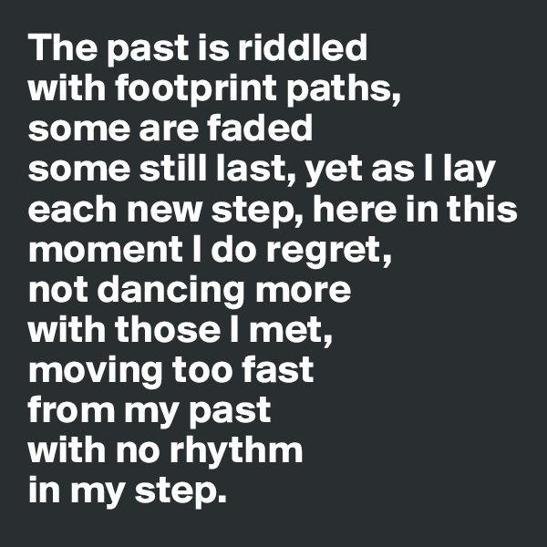 The past is riddled 
with footprint paths, 
some are faded 
some still last, yet as I lay each new step, here in this moment I do regret, 
not dancing more 
with those I met, 
moving too fast 
from my past 
with no rhythm 
in my step.