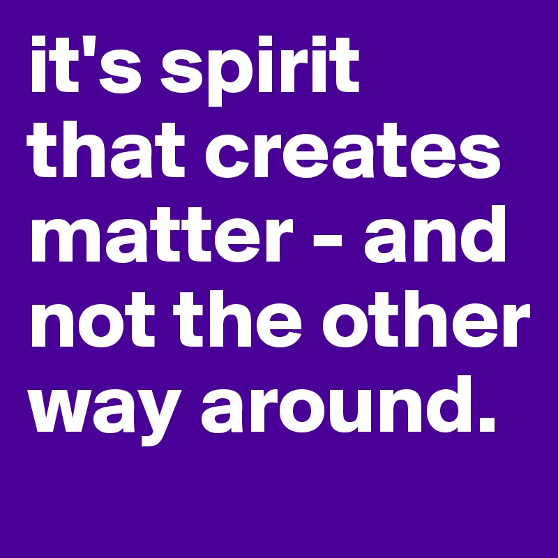 it's spirit that creates matter - and not the other way around.