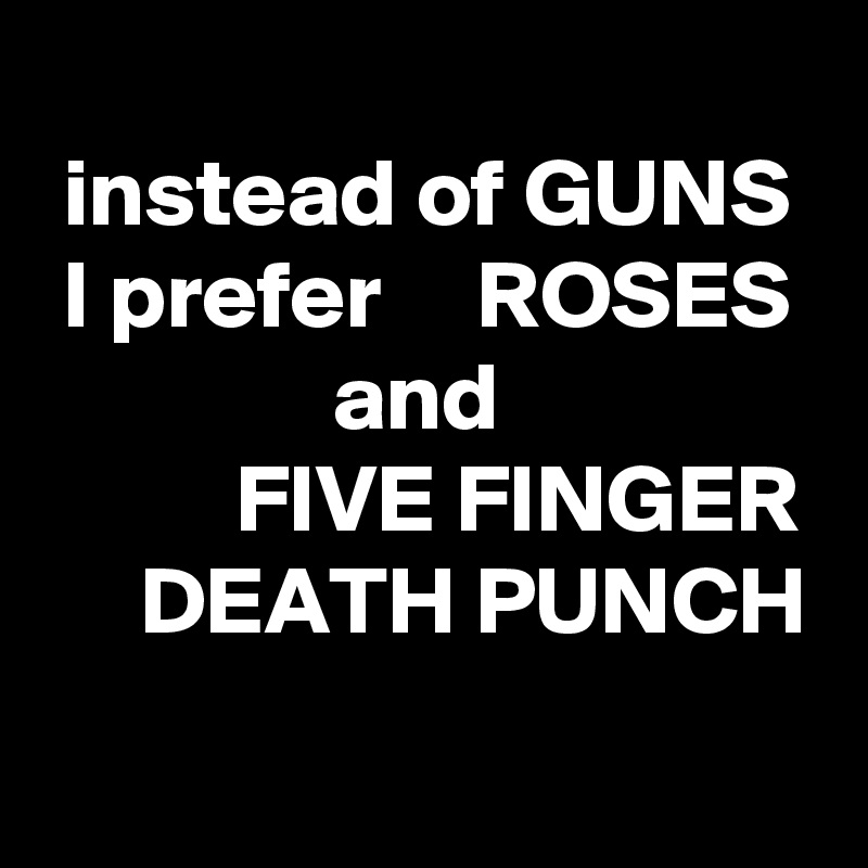 
 instead of GUNS
 I prefer     ROSES
               and
          FIVE FINGER
     DEATH PUNCH
