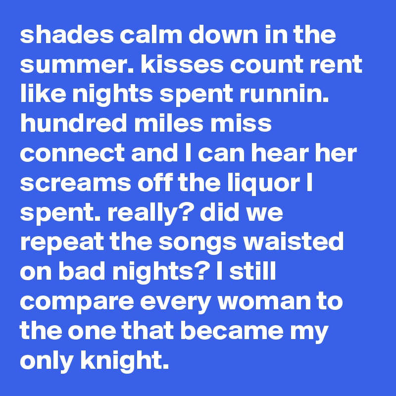 shades calm down in the summer. kisses count rent like nights spent runnin. hundred miles miss connect and I can hear her screams off the liquor I spent. really? did we repeat the songs waisted on bad nights? I still compare every woman to the one that became my only knight. 