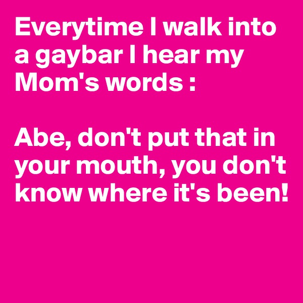 Everytime I walk into a gaybar I hear my Mom's words : 

Abe, don't put that in your mouth, you don't know where it's been!

