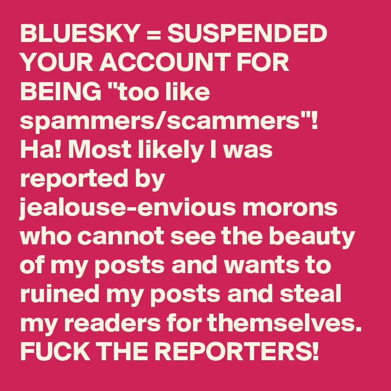 BLUESKY = SUSPENDED YOUR ACCOUNT FOR BEING "too like spammers/scammers"!
Ha! Most likely I was reported by jealouse-envious morons who cannot see the beauty of my posts and wants to ruined my posts and steal my readers for themselves. FUCK THE REPORTERS!