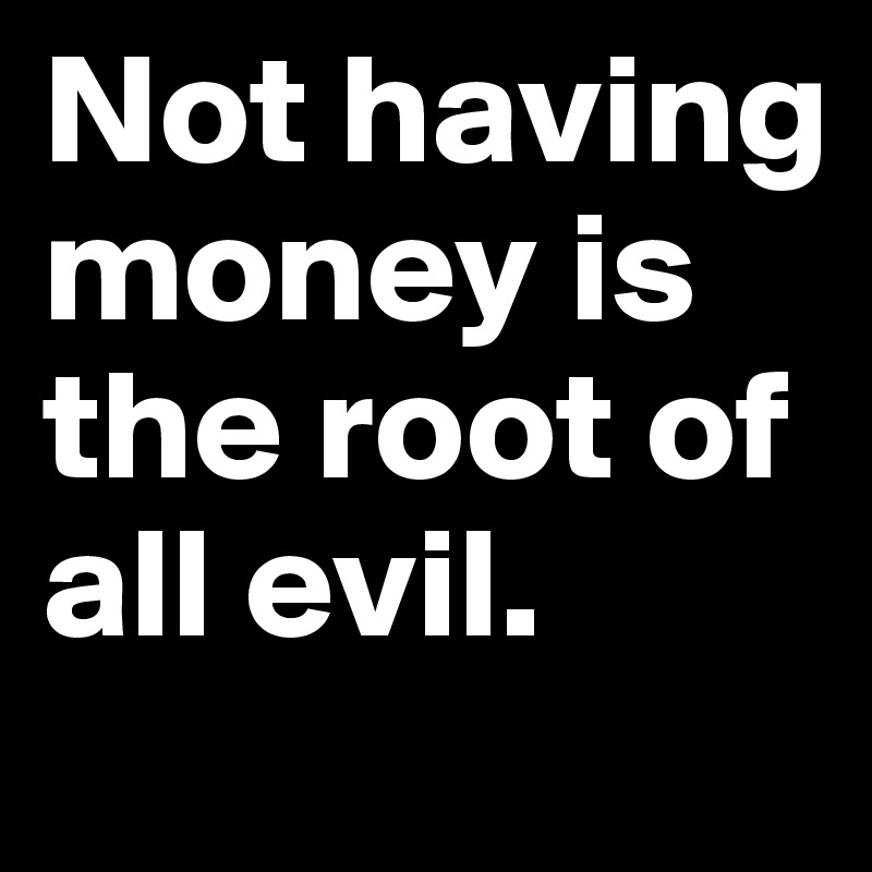 Not having money is the root of all evil. 