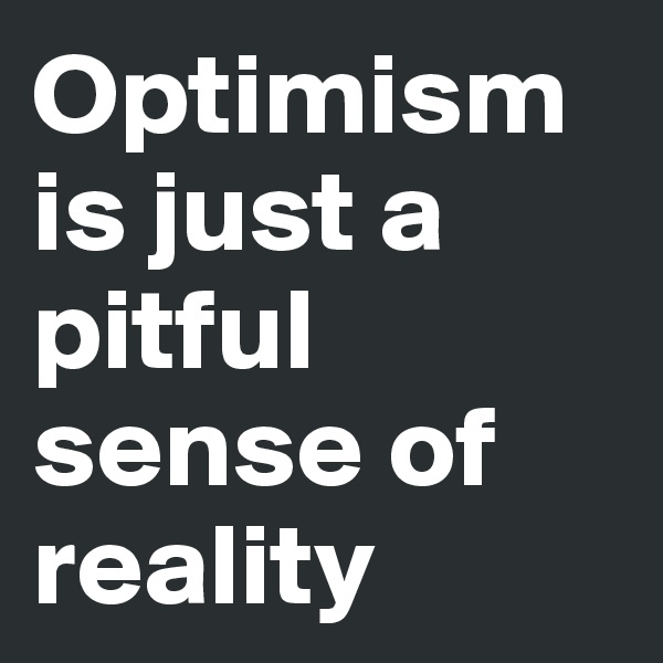 Optimism is just a pitful sense of reality