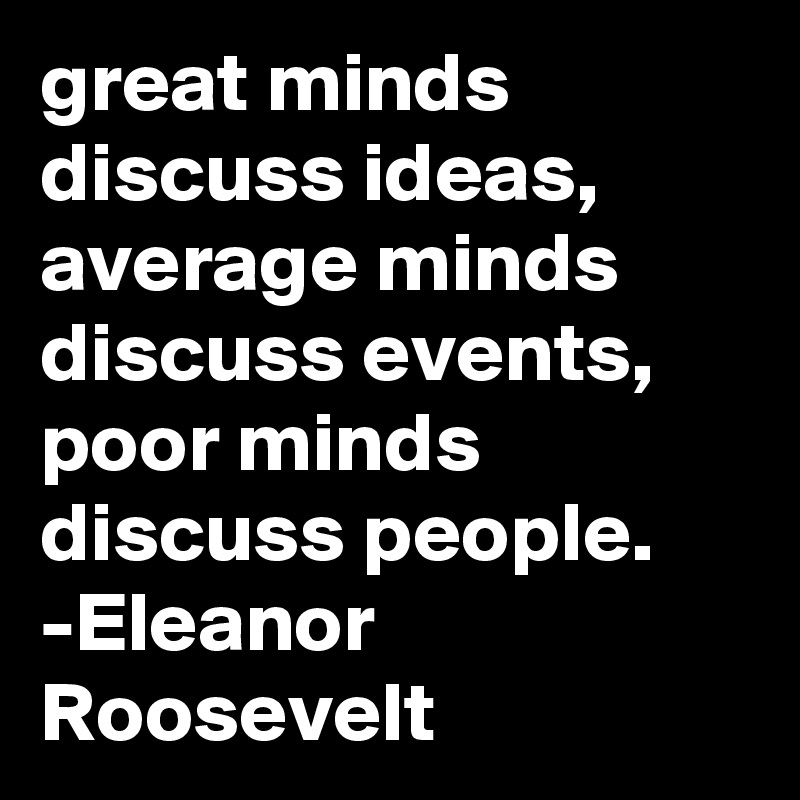 great minds discuss ideas,  average minds discuss events,  poor minds discuss people. -Eleanor Roosevelt  