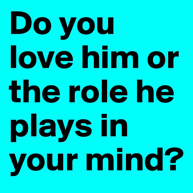 Do you love him or the role he plays in your mind?