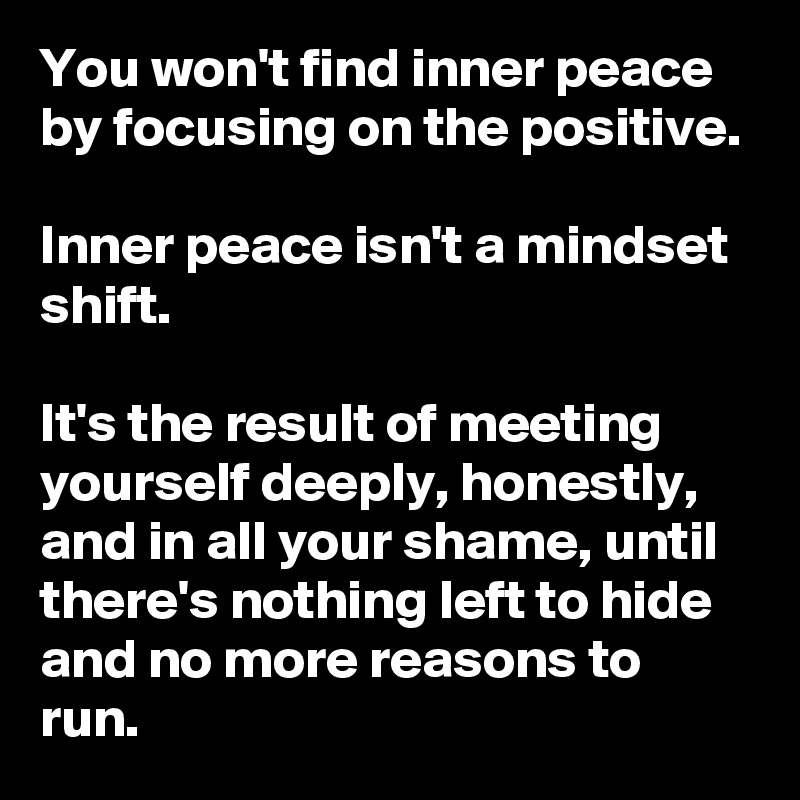 You won't find inner peace by focusing on the positive.

Inner peace isn't a mindset shift.

It's the result of meeting yourself deeply, honestly, and in all your shame, until there's nothing left to hide and no more reasons to run.