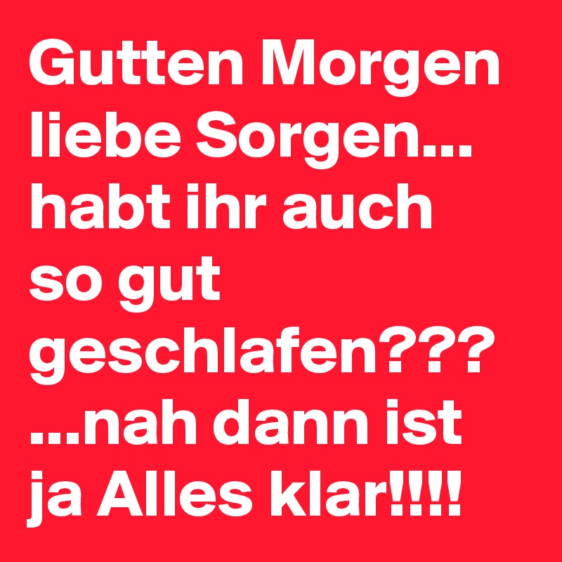 Gutten Morgen liebe Sorgen... habt ihr auch so gut geschlafen??? ...nah dann ist ja Alles klar!!!!