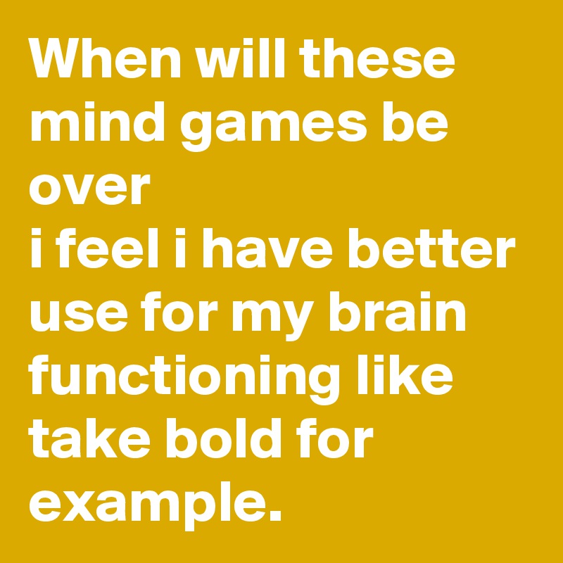 When will these mind games be over 
i feel i have better use for my brain functioning like take bold for example.    