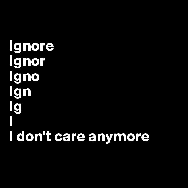

Ignore
Ignor
Igno
Ign
Ig
I
I don't care anymore

