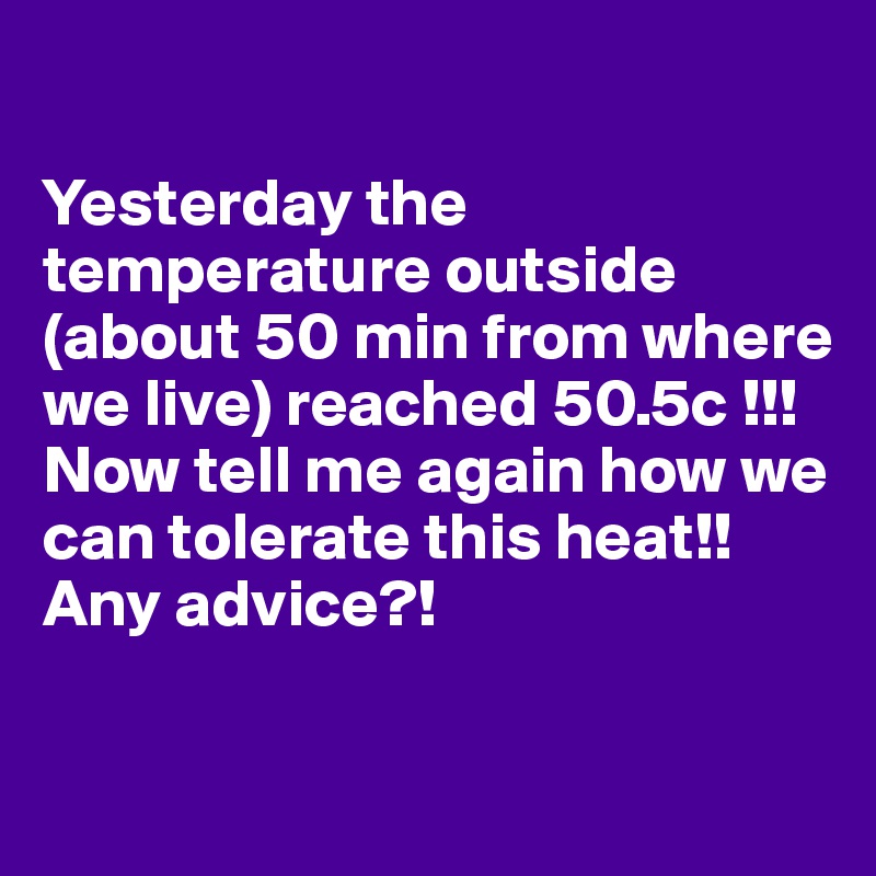 

Yesterday the temperature outside (about 50 min from where we live) reached 50.5c !!! Now tell me again how we can tolerate this heat!! Any advice?!

