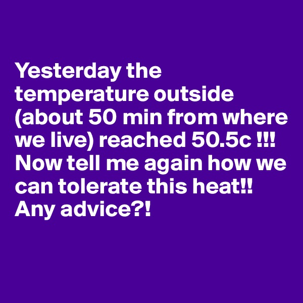 

Yesterday the temperature outside (about 50 min from where we live) reached 50.5c !!! Now tell me again how we can tolerate this heat!! Any advice?!


